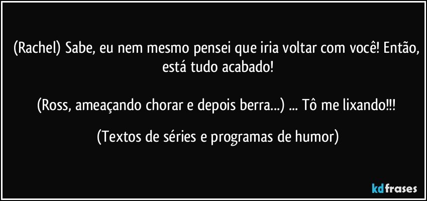 (Rachel) Sabe, eu nem mesmo pensei que iria voltar com você! Então, está tudo acabado!

(Ross, ameaçando chorar e depois berra...) ... Tô me lixando!!! (Textos de séries e programas de humor)