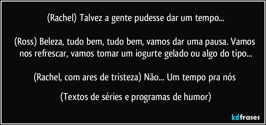 (Rachel) Talvez a gente pudesse dar um tempo...

(Ross) Beleza, tudo bem, tudo bem, vamos dar uma pausa. Vamos nos refrescar, vamos tomar um iogurte gelado ou algo do tipo...

(Rachel, com ares de tristeza) Não... Um tempo pra nós (Textos de séries e programas de humor)