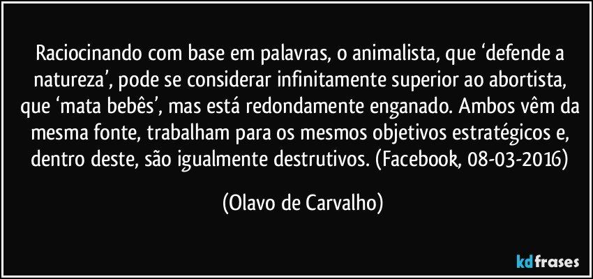 Raciocinando com base em palavras, o animalista, que ‘defende a natureza’, pode se considerar infinitamente superior ao abortista, que ‘mata bebês’, mas está redondamente enganado. Ambos vêm da mesma fonte, trabalham para os mesmos objetivos estratégicos e, dentro deste, são igualmente destrutivos. (Facebook, 08-03-2016) (Olavo de Carvalho)