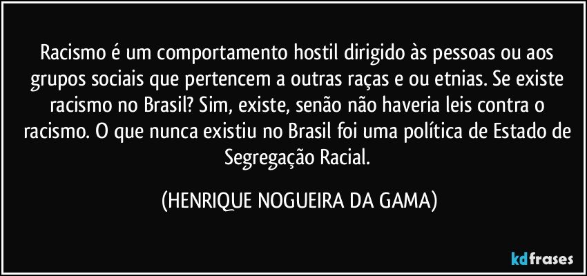 Racismo é um comportamento hostil dirigido às pessoas ou aos grupos sociais que pertencem a outras raças e/ou etnias. Se existe racismo no Brasil? Sim, existe, senão não haveria leis contra o racismo. O que nunca existiu no Brasil foi uma política de Estado de Segregação Racial. (HENRIQUE NOGUEIRA DA GAMA)