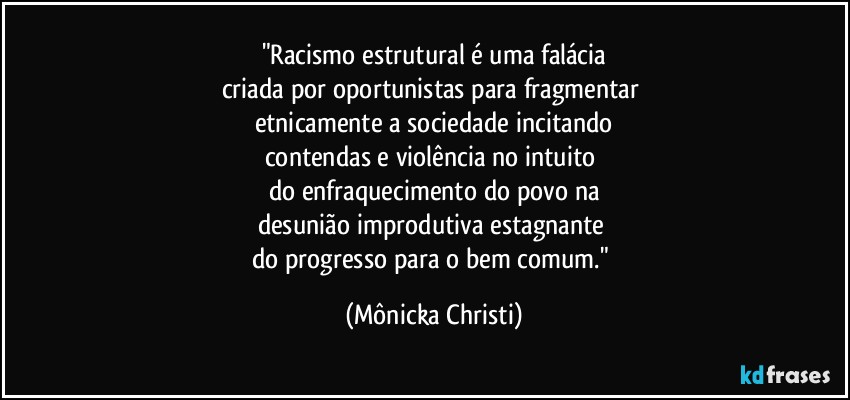 "Racismo estrutural é uma falácia
criada por oportunistas  para fragmentar 
etnicamente a sociedade incitando
contendas e violência no intuito 
do enfraquecimento do povo na
desunião improdutiva estagnante 
do progresso para o bem comum." (Mônicka Christi)