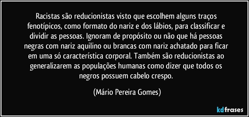 Racistas são reducionistas visto que escolhem alguns traços fenotípicos, como formato do nariz e dos lábios, para classificar e dividir as pessoas. Ignoram de propósito ou não que há pessoas negras com nariz aquilino ou brancas com nariz achatado para ficar em uma só característica corporal. Também são reducionistas ao generalizarem as populações humanas como dizer que todos os negros possuem cabelo crespo. (Mário Pereira Gomes)