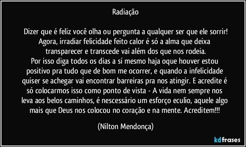 Radiação

Dizer que é feliz você olha ou pergunta a qualquer ser que ele sorrir!
Agora, irradiar felicidade feito calor é só a alma que deixa transparecer e transcede vai além dos que nos rodeia.
Por isso diga todos os dias a sí mesmo haja oque houver estou positivo pra tudo que de bom me ocorrer, e quando a infelicidade quiser se achegar vai encontrar barreiras pra nos atingir. E acredite é só colocarmos isso como ponto de vista - A vida nem sempre nos leva aos belos caminhos, é nescessário um esforço eculio, aquele algo mais que Deus nos colocou no coração e na mente. Acreditem!!! (Nilton Mendonça)