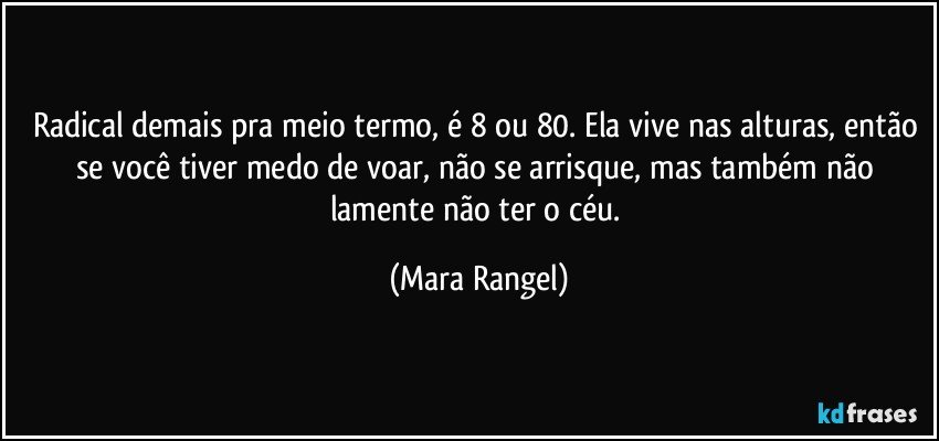 Radical demais pra meio termo, é 8 ou 80. Ela vive nas alturas, então se você tiver medo de voar, não se arrisque, mas também não lamente não ter o céu. (Mara Rangel)