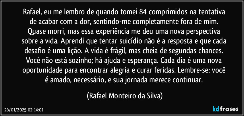 Rafael, eu me lembro de quando tomei 84 comprimidos na tentativa de acabar com a dor, sentindo-me completamente fora de mim. Quase morri, mas essa experiência me deu uma nova perspectiva sobre a vida. Aprendi que tentar suicídio não é a resposta e que cada desafio é uma lição. A vida é frágil, mas cheia de segundas chances. Você não está sozinho; há ajuda e esperança. Cada dia é uma nova oportunidade para encontrar alegria e curar feridas. Lembre-se: você é amado, necessário, e sua jornada merece continuar. (Rafael Monteiro da Silva)