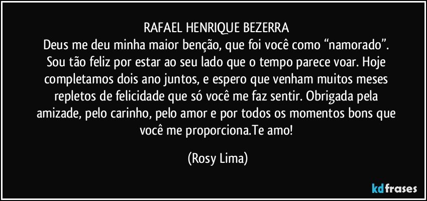 RAFAEL HENRIQUE BEZERRA 
Deus me deu minha maior benção, que foi você como “namorado”. Sou tão feliz por estar ao seu lado que o tempo parece voar. Hoje completamos dois ano juntos, e espero que venham muitos meses repletos de felicidade que só você me faz sentir. Obrigada pela amizade, pelo carinho, pelo amor e por todos os momentos bons que você me proporciona.Te amo! (Rosy Lima)