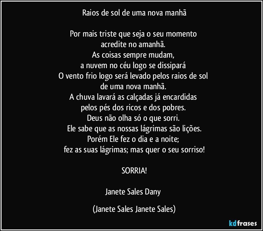 Raios de sol de uma nova manhã

Por mais triste que seja o seu momento 
acredite no amanhã. 
As coisas sempre mudam, 
a nuvem no céu logo se dissipará 
O vento frio logo será levado pelos raios de sol 
de uma nova manhã. 
A chuva lavará as calçadas já encardidas 
pelos pés dos ricos e dos pobres. 
Deus não olha só o que sorri. 
Ele sabe que as nossas lágrimas são lições.
Porém Ele fez o dia e a noite; 
fez as suas lágrimas; mas quer o seu sorriso!

SORRIA!

Janete Sales Dany (Janete Sales Janete Sales)