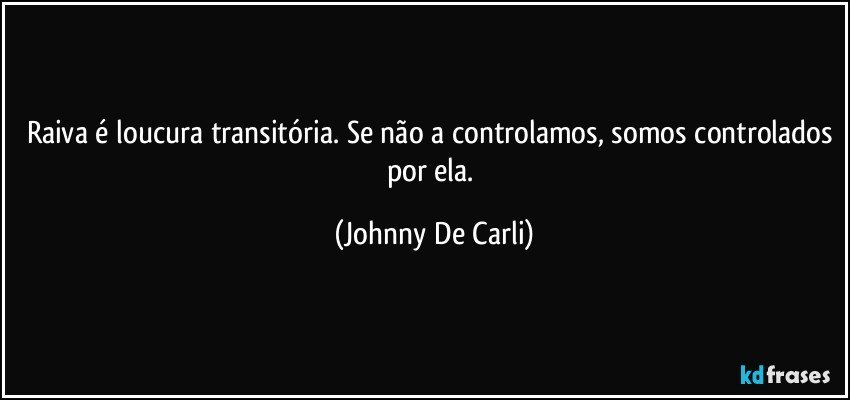 Raiva é loucura transitória. Se não a controlamos, somos controlados por ela. (Johnny De Carli)