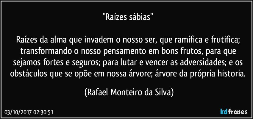 "Raízes sábias" 

Raízes da alma que invadem o nosso ser, que ramifica e frutifica; transformando o nosso pensamento em bons frutos, para que sejamos fortes e seguros; para lutar e vencer as adversidades; e os obstáculos que se opõe em nossa árvore; árvore da própria historia. (Rafael Monteiro da Silva)