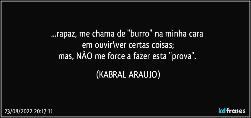 ...rapaz, me chama de "burro" na minha cara 
em ouvir\ver certas coisas;
mas, NÃO me force a fazer esta "prova". (KABRAL ARAUJO)