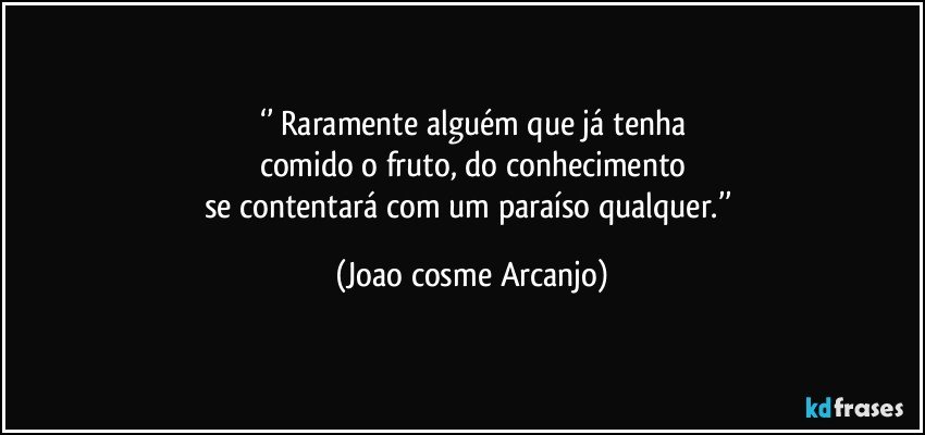 ‘’ Raramente alguém que já tenha
comido o fruto, do conhecimento
se contentará com um paraíso qualquer.’’ (Joao cosme Arcanjo)