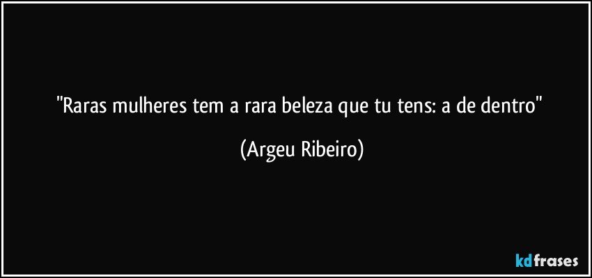 "Raras mulheres tem a rara beleza que tu tens: a de dentro" (Argeu Ribeiro)