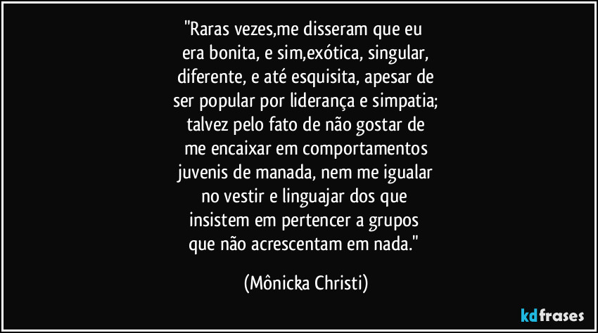 "Raras vezes,me disseram que eu 
era bonita, e sim,exótica, singular,
diferente, e até esquisita, apesar de
ser popular por liderança e simpatia;
talvez pelo fato de não gostar de
me encaixar em comportamentos
juvenis de manada, nem me igualar
no vestir e linguajar dos que 
insistem em pertencer a grupos 
que não acrescentam em nada." (Mônicka Christi)