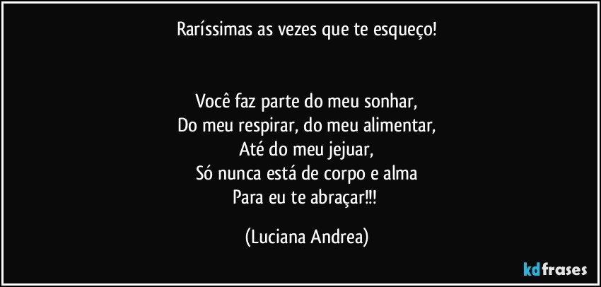 Raríssimas as vezes que te esqueço!


Você faz parte do meu sonhar,
Do meu respirar, do meu alimentar,
Até do meu jejuar,
Só nunca está de corpo e alma
Para eu te abraçar!!! (Luciana Andrea)