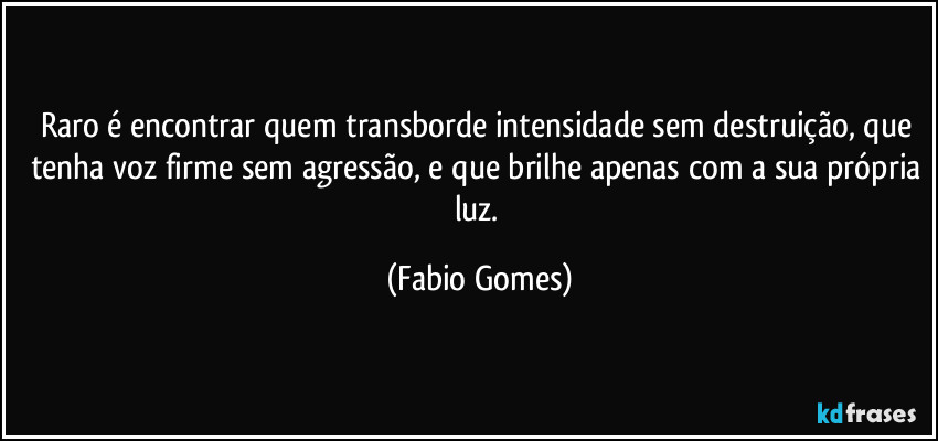 Raro é encontrar quem transborde intensidade sem destruição, que tenha voz firme sem agressão, e que brilhe apenas com a sua própria luz. (Fabio Gomes)