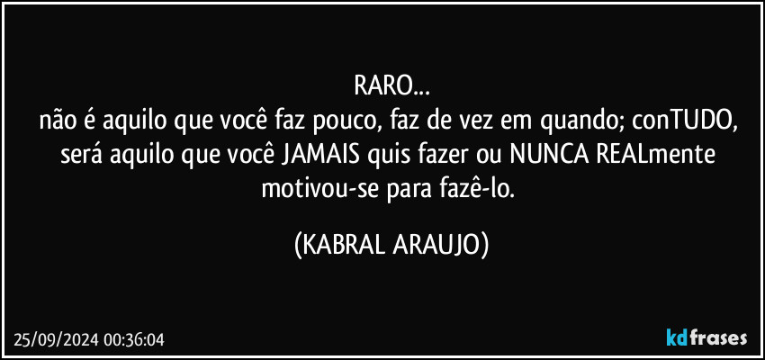 RARO...
não é aquilo que você faz pouco, faz de vez em quando; conTUDO, será aquilo que você JAMAIS quis fazer ou NUNCA REALmente motivou-se para fazê-lo. (KABRAL ARAUJO)