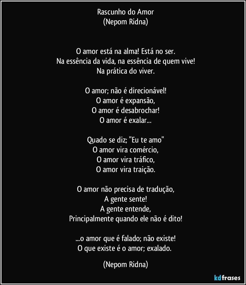 Rascunho do Amor
(Nepom Ridna)


O amor está na alma! Está no ser.
Na essência da vida, na essência de quem vive!
Na prática do viver.

O amor; não é direcionável!
O amor é expansão,
O amor é desabrochar!
O amor é exalar...

Quado se diz; "Eu te amo"
O amor vira comércio,
O amor vira tráfico,
O amor vira traição.

O amor não precisa de tradução,
A gente sente!
A gente entende,
Principalmente quando ele não é dito!

...o amor que é falado; não existe!
O que existe é o amor; exalado. (Nepom Ridna)