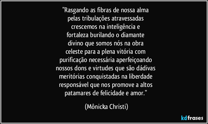 "Rasgando as fibras de nossa alma 
pelas tribulações atravessadas 
crescemos na inteligência e 
fortaleza burilando o diamante 
divino que somos nós na obra 
celeste para a plena vitória com 
purificação necessária aperfeiçoando 
nossos dons e virtudes que são dádivas 
meritórias conquistadas na liberdade 
responsável que nos promove a altos 
patamares de felicidade e amor." (Mônicka Christi)