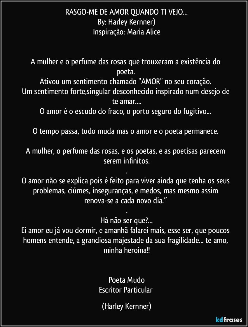 RASGO-ME DE AMOR QUANDO TI VEJO...
By: Harley Kernner)
Inspiração: Maria Alice
 

A mulher e o perfume das rosas que trouxeram a existência do poeta. 
Ativou um sentimento chamado "AMOR" no seu coração. 
Um sentimento forte,singular desconhecido inspirado num desejo de te amar...
O amor é o escudo do fraco, o porto seguro do fugitivo... 

O tempo passa, tudo muda mas o amor e o poeta permanece. 

A mulher, o perfume das rosas, e os poetas, e as poetisas parecem serem infinitos.
.
O amor não se explica pois é feito para viver ainda que tenha os seus problemas, ciúmes, inseguranças, e medos, mas mesmo assim renova-se a cada novo dia.” 
.
Há não ser que?...
Ei amor eu já vou dormir, e amanhã falarei mais, esse ser, que poucos homens entende, a grandiosa majestade da sua fragilidade... te amo, minha heroína!!


Poeta Mudo
Escritor Particular (Harley Kernner)