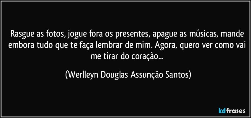 Rasgue as fotos, jogue fora os presentes, apague as músicas, mande embora tudo que te faça lembrar de mim. Agora, quero ver como vai me tirar do coração... (Werlleyn Douglas Assunção Santos)