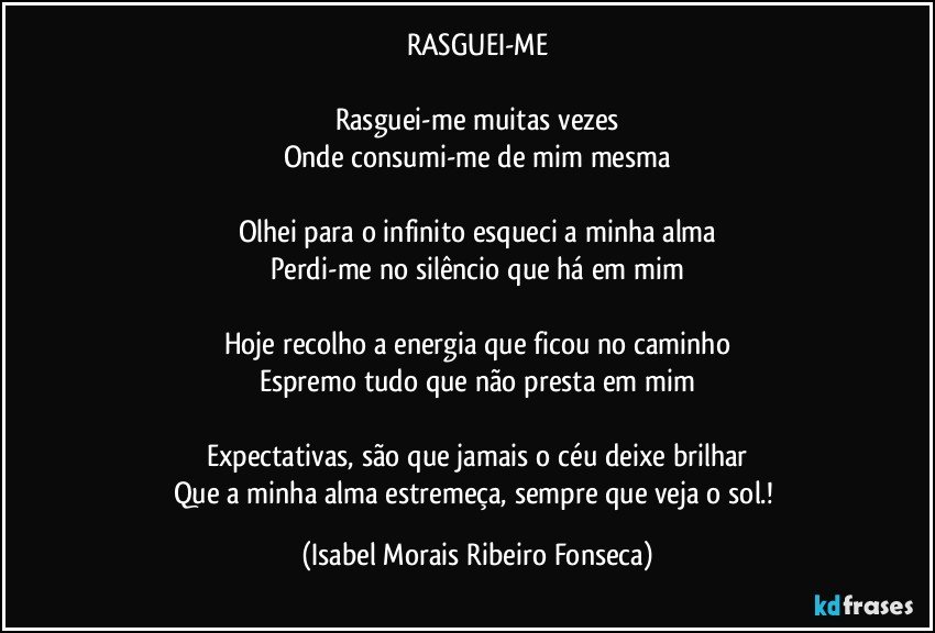 RASGUEI-ME

Rasguei-me muitas vezes
Onde consumi-me de mim mesma

Olhei para o infinito esqueci a minha alma
Perdi-me no silêncio que há em mim

Hoje recolho a energia que ficou no caminho
Espremo tudo que não presta em mim

Expectativas, são que jamais o céu deixe brilhar
Que a minha alma estremeça, sempre que veja o sol.! (Isabel Morais Ribeiro Fonseca)