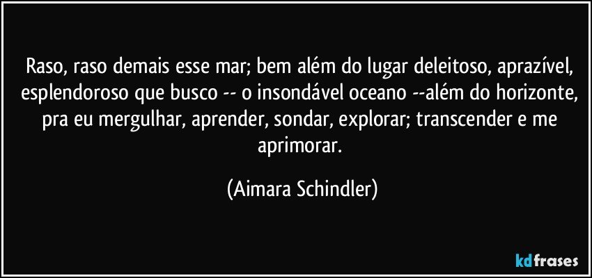 Raso, raso demais esse mar; bem além do lugar deleitoso, aprazível, esplendoroso que busco -- o insondável oceano --além do horizonte, pra eu mergulhar, aprender, sondar, explorar;  transcender e me aprimorar. (Aimara Schindler)