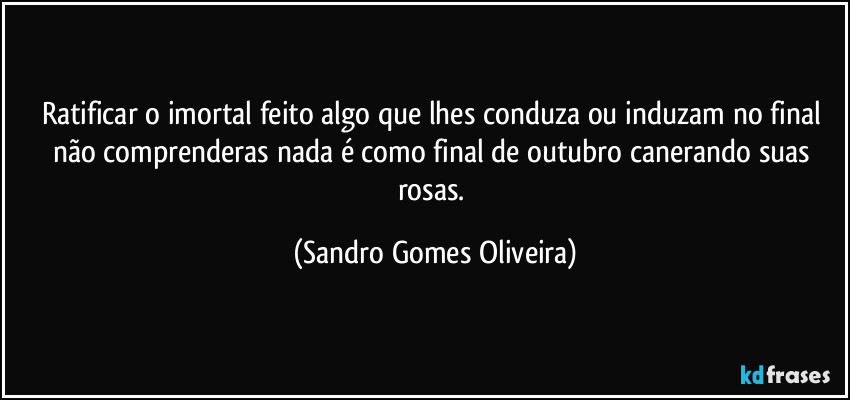 Ratificar o imortal feito algo que lhes conduza ou induzam no final não comprenderas nada é como final de outubro canerando suas rosas. (Sandro Gomes Oliveira)