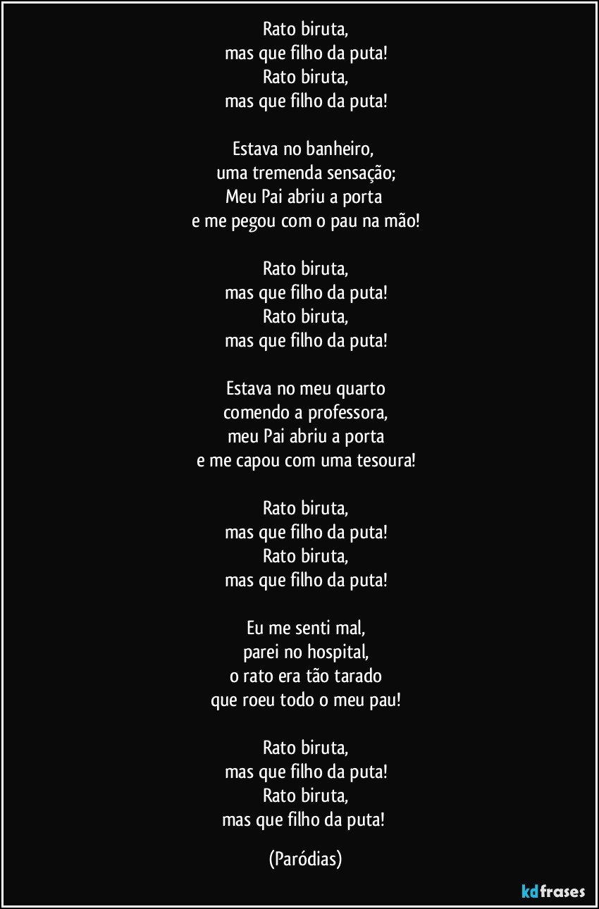 Rato biruta,
mas que filho da puta!
Rato biruta,
mas que filho da puta!

Estava no banheiro, 
uma tremenda sensação;
Meu Pai abriu a porta 
e me pegou com o pau na mão!

Rato biruta,
mas que filho da puta!
Rato biruta,
mas que filho da puta!

Estava no meu quarto
comendo a professora,
meu Pai abriu a porta
e me capou com uma tesoura!

Rato biruta,
mas que filho da puta!
Rato biruta,
mas que filho da puta!

Eu me senti mal,
parei no hospital,
o rato era tão tarado
que roeu todo o meu pau!

Rato biruta,
mas que filho da puta!
Rato biruta,
mas que filho da puta! (Paródias)