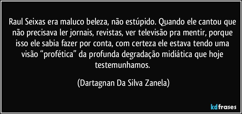 Raul Seixas era maluco beleza, não estúpido. Quando ele cantou que não precisava ler jornais, revistas, ver televisão pra mentir, porque isso ele sabia fazer por conta, com certeza ele estava tendo uma visão “profética” da profunda degradação midiática que hoje testemunhamos. (Dartagnan Da Silva Zanela)