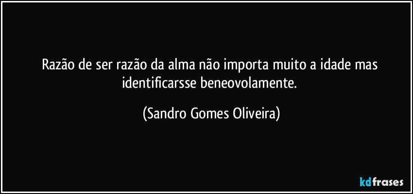 Razão de ser razão da alma não importa muito a idade mas identificarsse beneovolamente. (Sandro Gomes Oliveira)