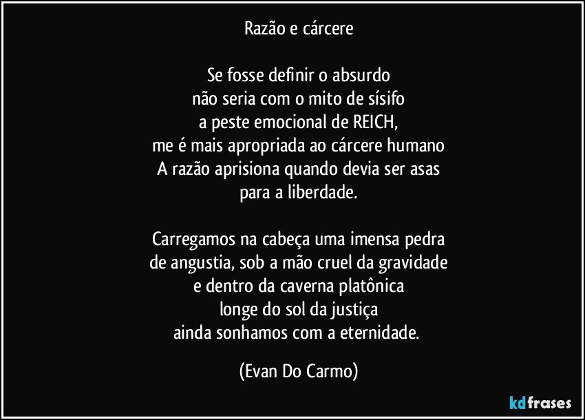 Razão e cárcere

Se fosse definir o absurdo
não seria com o mito de sísifo
a peste emocional de REICH,
me é mais apropriada ao cárcere humano
A razão aprisiona quando devia ser asas
para a liberdade.

Carregamos na cabeça uma imensa pedra
de angustia, sob a mão cruel da gravidade
e dentro da caverna platônica
longe do sol da justiça
ainda sonhamos com a eternidade. (Evan Do Carmo)