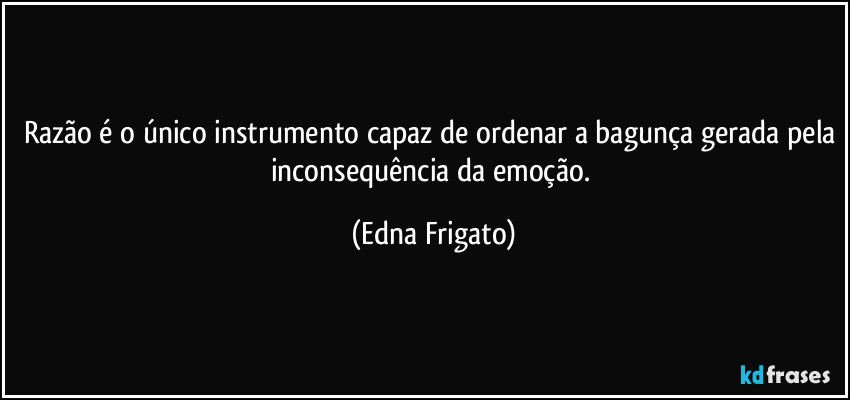 Razão é o único instrumento capaz de ordenar a bagunça gerada pela inconsequência da emoção. (Edna Frigato)