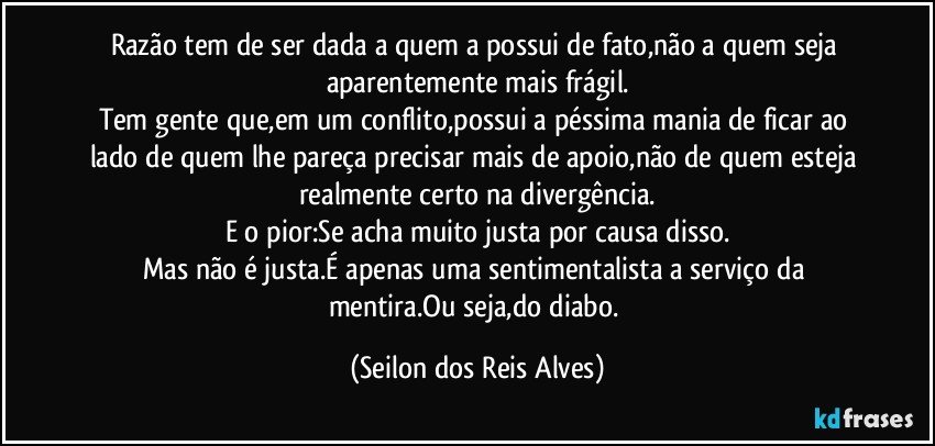 Razão tem de ser dada a quem a possui de fato,não a quem seja aparentemente mais frágil.
Tem gente que,em um conflito,possui a péssima mania de ficar ao lado de quem lhe pareça precisar mais de apoio,não de quem esteja realmente certo na divergência.
E o pior:Se acha muito justa por causa disso.
Mas não é justa.É apenas uma sentimentalista a serviço da mentira.Ou seja,do diabo. (Seilon dos Reis Alves)
