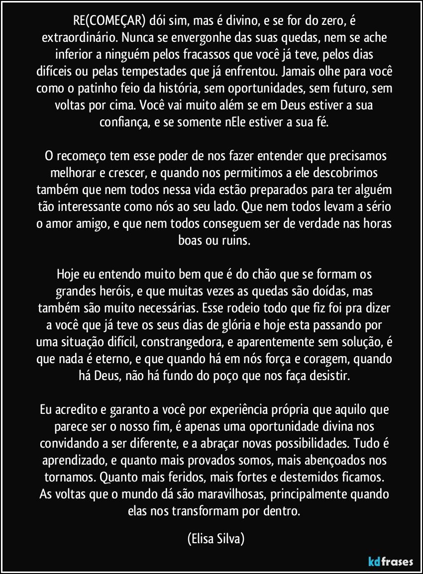 RE(COMEÇAR) dói sim, mas é divino, e se for do zero, é extraordinário.  Nunca se envergonhe das suas quedas, nem se ache inferior a ninguém pelos fracassos que você já teve, pelos dias difíceis ou pelas tempestades que já enfrentou. Jamais olhe para você como o patinho feio da história, sem oportunidades, sem futuro, sem voltas por cima. Você vai muito além se em Deus estiver a sua confiança, e se somente nEle estiver a sua fé. 

 O recomeço tem esse poder de nos fazer entender que precisamos melhorar e crescer, e quando nos permitimos a ele descobrimos também que nem todos nessa vida estão preparados para ter alguém tão interessante como nós ao seu lado. Que nem todos levam a sério o amor amigo, e que nem todos conseguem ser de verdade nas horas boas ou ruins. 

Hoje eu entendo muito bem que é do chão que se formam os grandes heróis, e que muitas vezes as quedas são doídas, mas também são muito necessárias. Esse rodeio todo que fiz foi pra  dizer a você que já teve os seus dias de glória e hoje esta passando por uma situação difícil, constrangedora, e aparentemente sem solução, é que nada é eterno, e que quando há em nós força e coragem, quando há Deus, não há fundo do poço que nos faça desistir. 

Eu acredito e garanto a você por experiência própria que aquilo que parece ser o nosso fim, é apenas uma oportunidade divina nos convidando a ser diferente, e a abraçar novas possibilidades. Tudo é aprendizado, e quanto mais provados somos, mais abençoados nos tornamos. Quanto mais feridos, mais fortes  e destemidos ficamos. As voltas que o mundo dá são maravilhosas, principalmente quando elas nos transformam por dentro. (Elisa Silva)