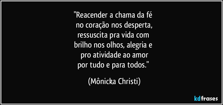 "Reacender a chama da fé 
no coração nos desperta,
ressuscita pra vida com 
brilho nos olhos, alegria e 
pro atividade ao amor
por tudo e para todos." (Mônicka Christi)