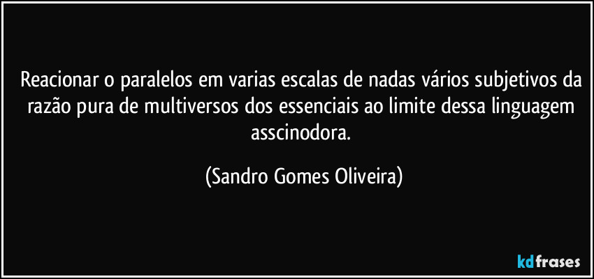 Reacionar o paralelos em varias escalas de nadas vários subjetivos da razão pura de multiversos dos essenciais ao limite dessa linguagem asscinodora. (Sandro Gomes Oliveira)