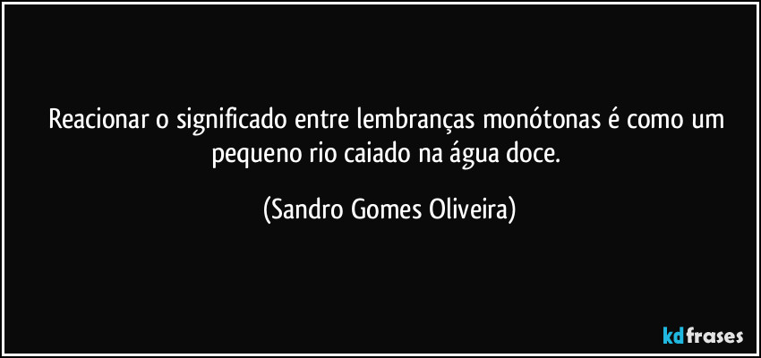 Reacionar o significado entre lembranças monótonas é como um pequeno rio caiado na água doce. (Sandro Gomes Oliveira)