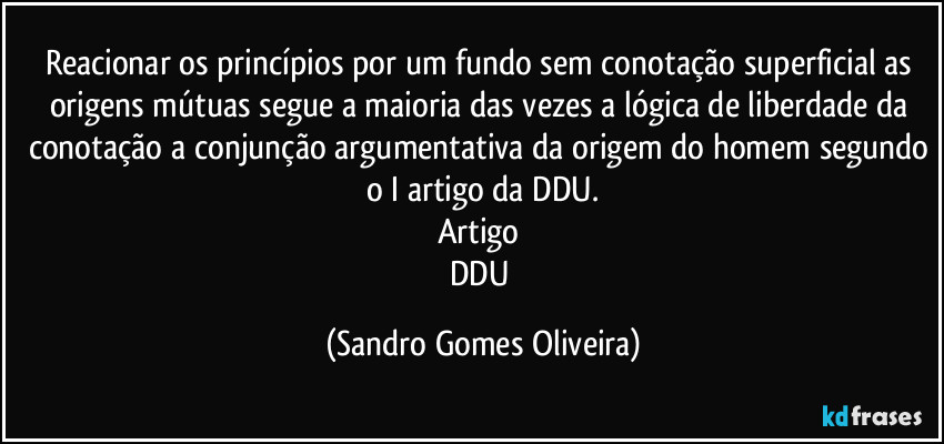 Reacionar os princípios por um fundo sem conotação superficial as origens mútuas segue a maioria das vezes a lógica de liberdade da conotação a conjunção argumentativa da origem do homem segundo o I artigo da DDU.
Artigo 
DDU (Sandro Gomes Oliveira)