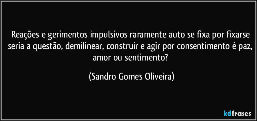 Reações e gerimentos impulsivos raramente auto se fixa por fixarse seria a questão, demilinear, construir e agir por consentimento é paz, amor ou sentimento? (Sandro Gomes Oliveira)