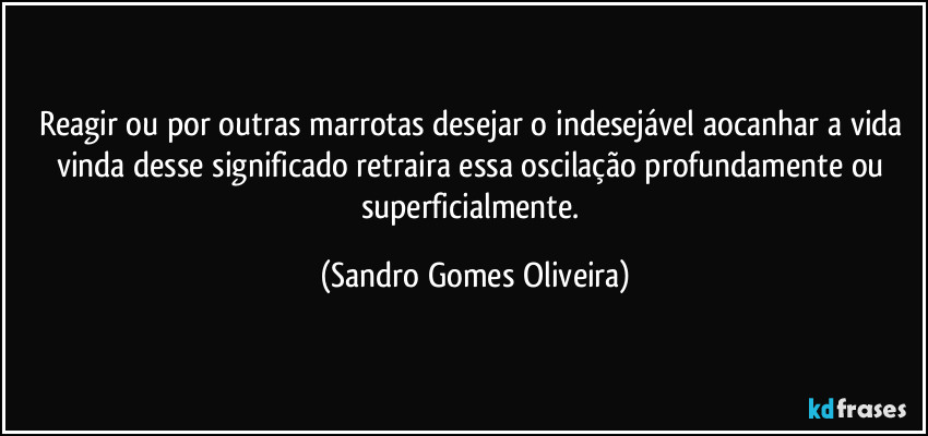 Reagir ou por outras marrotas desejar o indesejável aocanhar a vida vinda desse significado retraira essa oscilação profundamente ou superficialmente. (Sandro Gomes Oliveira)