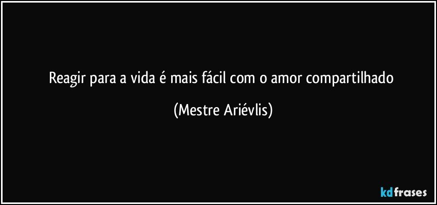 Reagir para a vida é mais fácil com o amor compartilhado (Mestre Ariévlis)