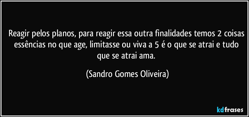 Reagir pelos planos, para reagir essa outra finalidades temos 2 coisas essências no que age, limitasse ou viva a 5 é o que se atrai e tudo que se atrai ama. (Sandro Gomes Oliveira)