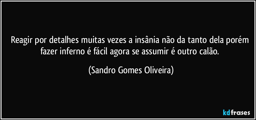 Reagir por detalhes muitas vezes a insânia não da tanto dela porém fazer inferno é fácil agora se assumir é outro calão. (Sandro Gomes Oliveira)