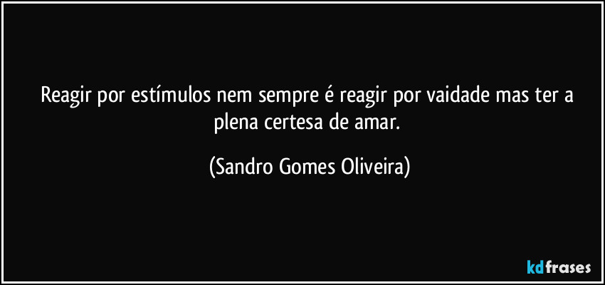 Reagir por estímulos nem sempre é reagir por vaidade mas ter a plena certesa de amar. (Sandro Gomes Oliveira)