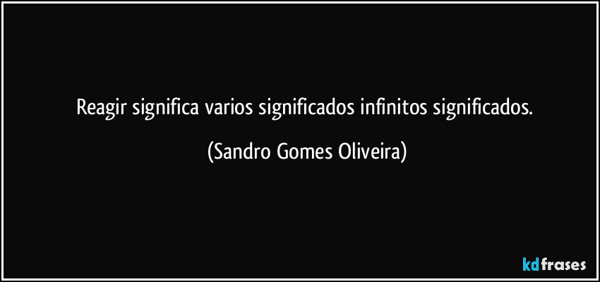 Reagir significa varios significados infinitos significados. (Sandro Gomes Oliveira)