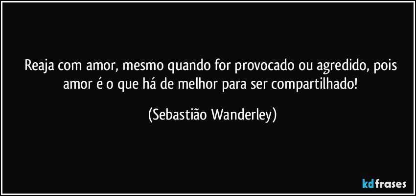 Reaja com amor, mesmo quando for provocado ou agredido, pois amor é o que há de melhor para ser compartilhado! (Sebastião Wanderley)