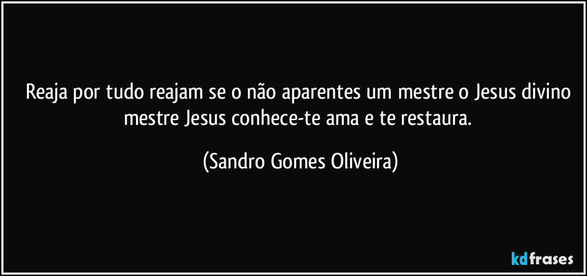Reaja por tudo reajam se o não aparentes um mestre o Jesus divino mestre Jesus conhece-te ama e te restaura. (Sandro Gomes Oliveira)
