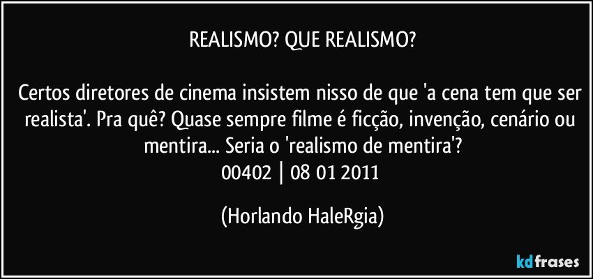 REALISMO? QUE REALISMO?

Certos diretores de cinema insistem nisso de que 'a cena tem que ser realista'. Pra quê? Quase sempre filme é ficção, invenção, cenário ou mentira... Seria o 'realismo de mentira'?
00402 | 08/01/2011 (Horlando HaleRgia)