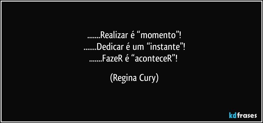 ...Realizar é “momento”!
...Dedicar é um “instante”!
...FazeR é “aconteceR”! (Regina Cury)