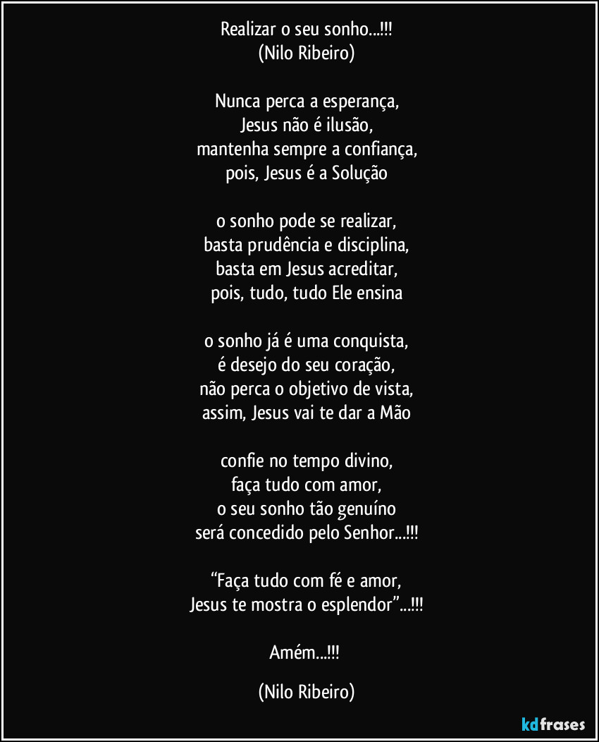 Realizar o seu sonho...!!!
(Nilo Ribeiro)

Nunca perca a esperança,
Jesus não é ilusão,
mantenha sempre a confiança,
pois, Jesus é a Solução

o sonho pode se realizar,
basta prudência e disciplina,
basta em Jesus acreditar,
pois, tudo, tudo Ele ensina

o sonho já é uma conquista,
é desejo do seu coração,
não perca o objetivo de vista,
assim, Jesus vai te dar a Mão

confie no tempo divino,
faça tudo com amor,
o seu sonho tão genuíno
será concedido pelo Senhor...!!!

“Faça tudo com fé e amor,
Jesus te mostra o esplendor”...!!!

Amém...!!! (Nilo Ribeiro)